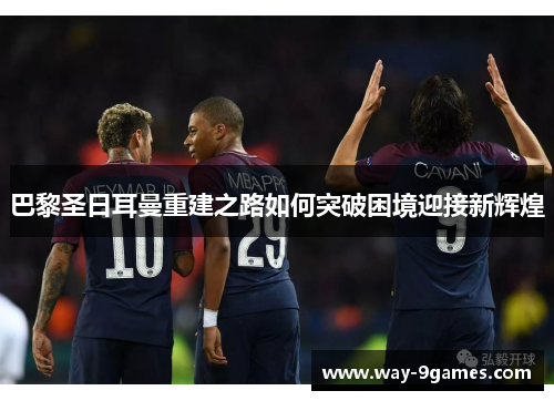 巴黎圣日耳曼重建之路如何突破困境迎接新辉煌 巴黎圣日耳曼重建之路如何突破困境迎接新辉煌