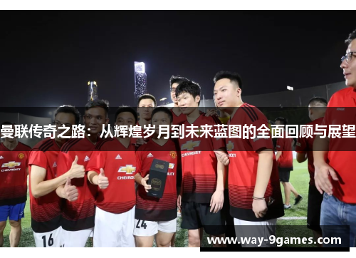 曼联传奇之路：从辉煌岁月到未来蓝图的全面回顾与展望