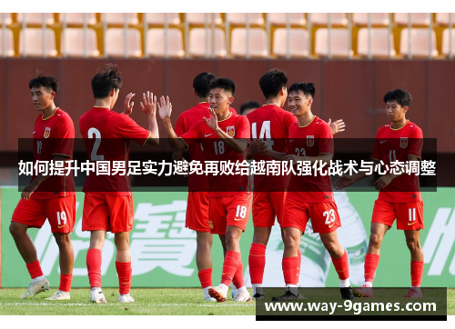 如何提升中国男足实力避免再败给越南队强化战术与心态调整 如何提升中国男足实力避免再败给越南队强化战术与心态调整