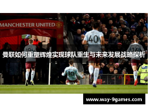 曼联如何重塑辉煌实现球队重生与未来发展战略探析 曼联如何重塑辉煌实现球队重生与未来发展战略探析