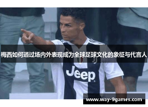 梅西如何通过场内外表现成为全球足球文化的象征与代言人