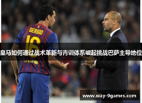 皇马如何通过战术革新与青训体系崛起挑战巴萨主导地位 皇马如何通过战术革新与青训体系崛起挑战巴萨主导地位