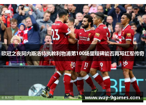 欧冠之夜阿内斯洛特执教利物浦第100场里程碑能否再写红军传奇 欧冠之夜阿内斯洛特执教利物浦第100场里程碑能否再写红军传奇