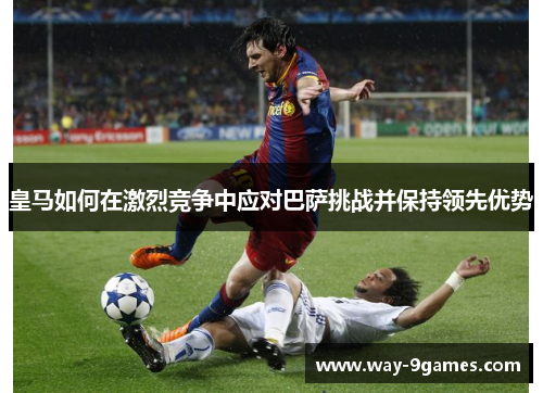 皇马如何在激烈竞争中应对巴萨挑战并保持领先优势
